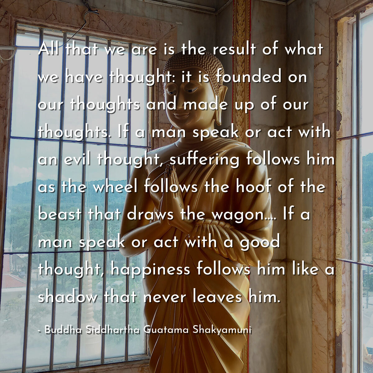 All that we are is the result of what we have thought: it is founded on our thoughts and made up of our thoughts. If a man speak or act with an evil thought, suffering follows him as the wheel follows the hoof of the beast that draws the wagon.... If a man speak or act with a good thought, happiness follows him like a shadow that never leaves him.