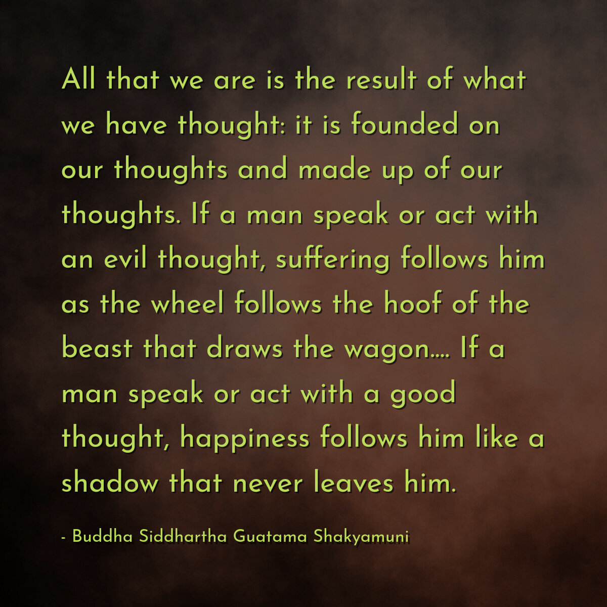 All that we are is the result of what we have thought: it is founded on our thoughts and made up of our thoughts. If a man speak or act with an evil thought, suffering follows him as the wheel follows the hoof of the beast that draws the wagon.... If a man speak or act with a good thought, happiness follows him like a shadow that never leaves him.