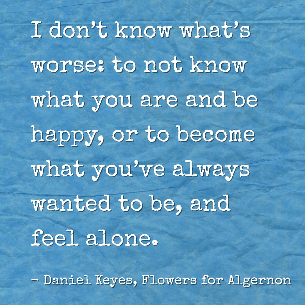 I don’t know what’s worse: to not know what you are and be happy, or to become what you’ve always wanted to be, and feel alone.