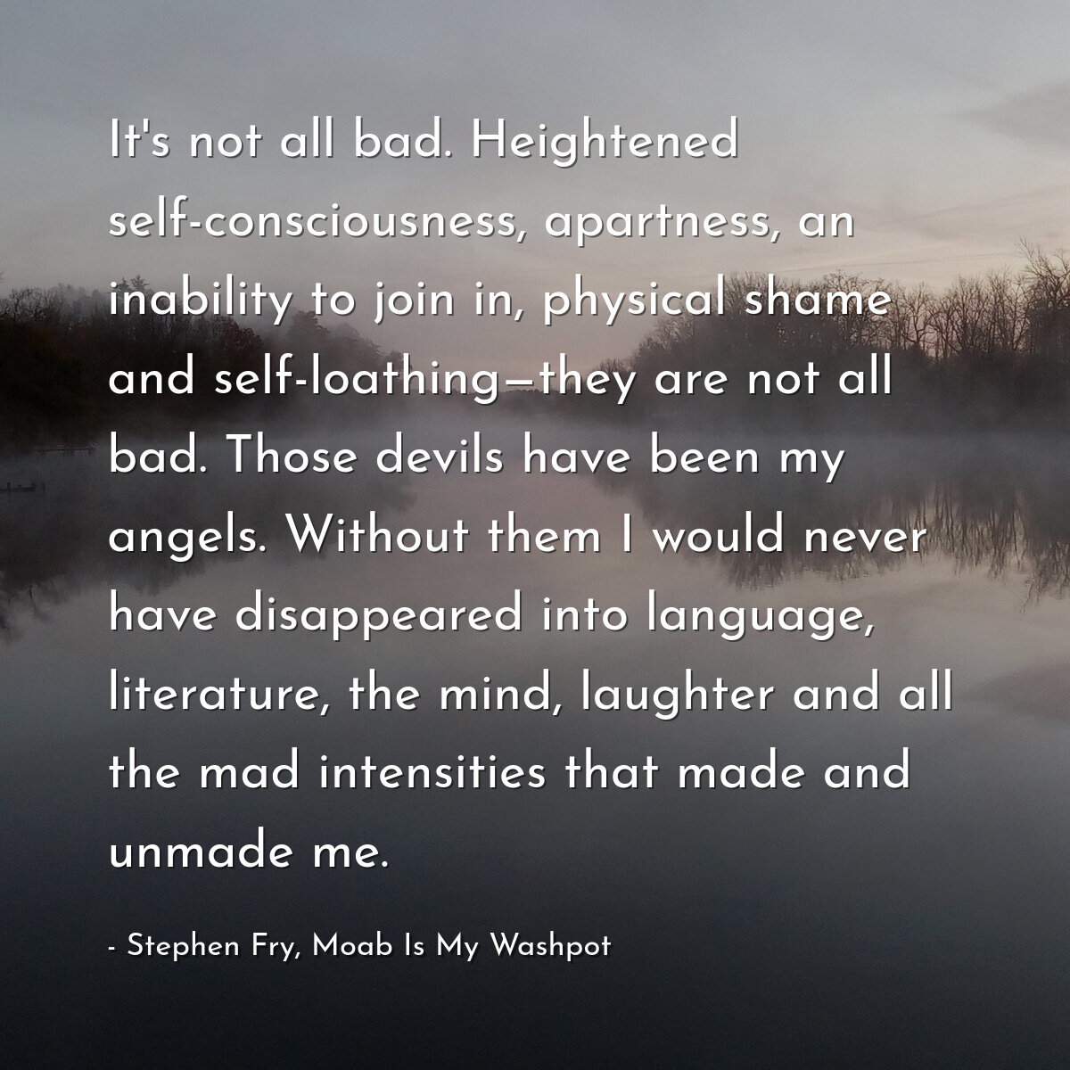 It's not all bad. Heightened self-consciousness, apartness, an inability to join in, physical shame and self-loathing—they are not all bad. Those devils have been my angels. Without them I would never have disappeared into language, literature, the mind, laughter and all the mad intensities that made and unmade me.