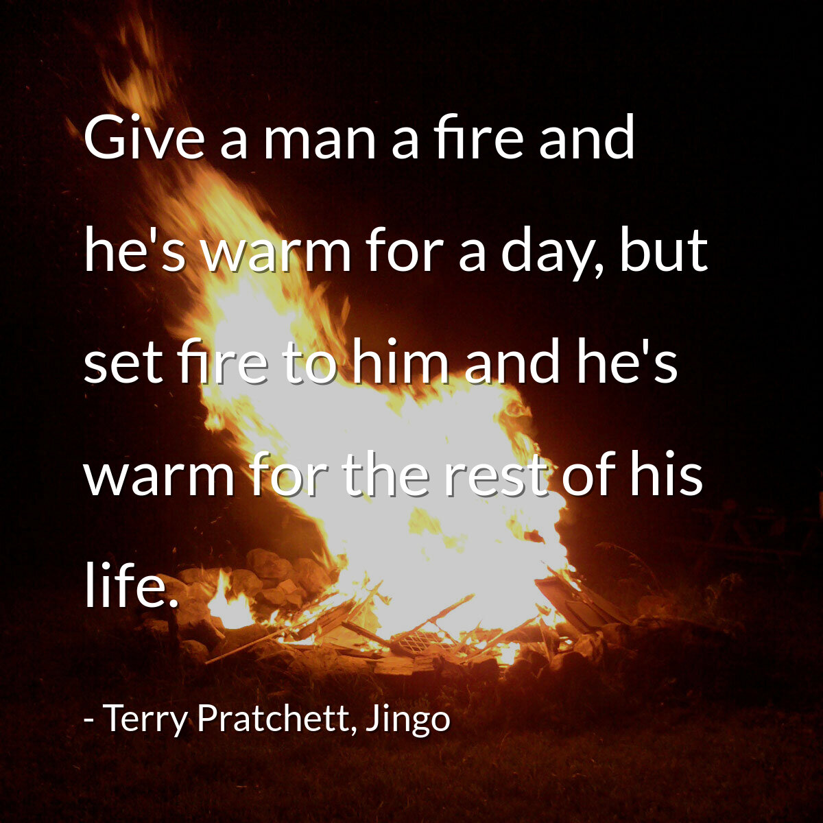 Give a man a fire and he's warm for a day, but set fire to him and he's warm for the rest of his life.