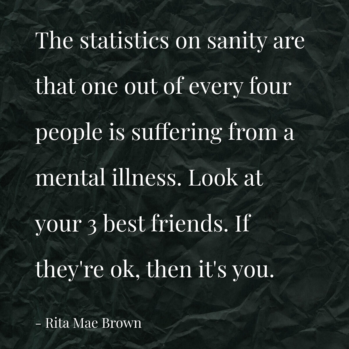 The statistics on sanity are that one out of every four people is suffering from a mental illness. Look at your 3 best friends. If they're ok, then it's you.