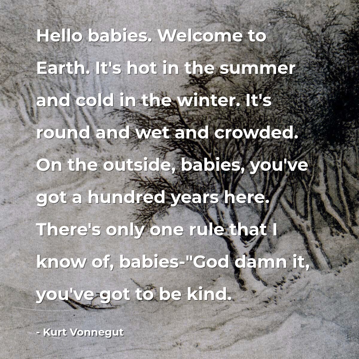 Hello babies. Welcome to Earth. It's hot in the summer and cold in the winter. It's round and wet and crowded. On the outside, babies, you've got a hundred years here. There's only one rule that I know of, babies-"God damn it, you've got to be kind.