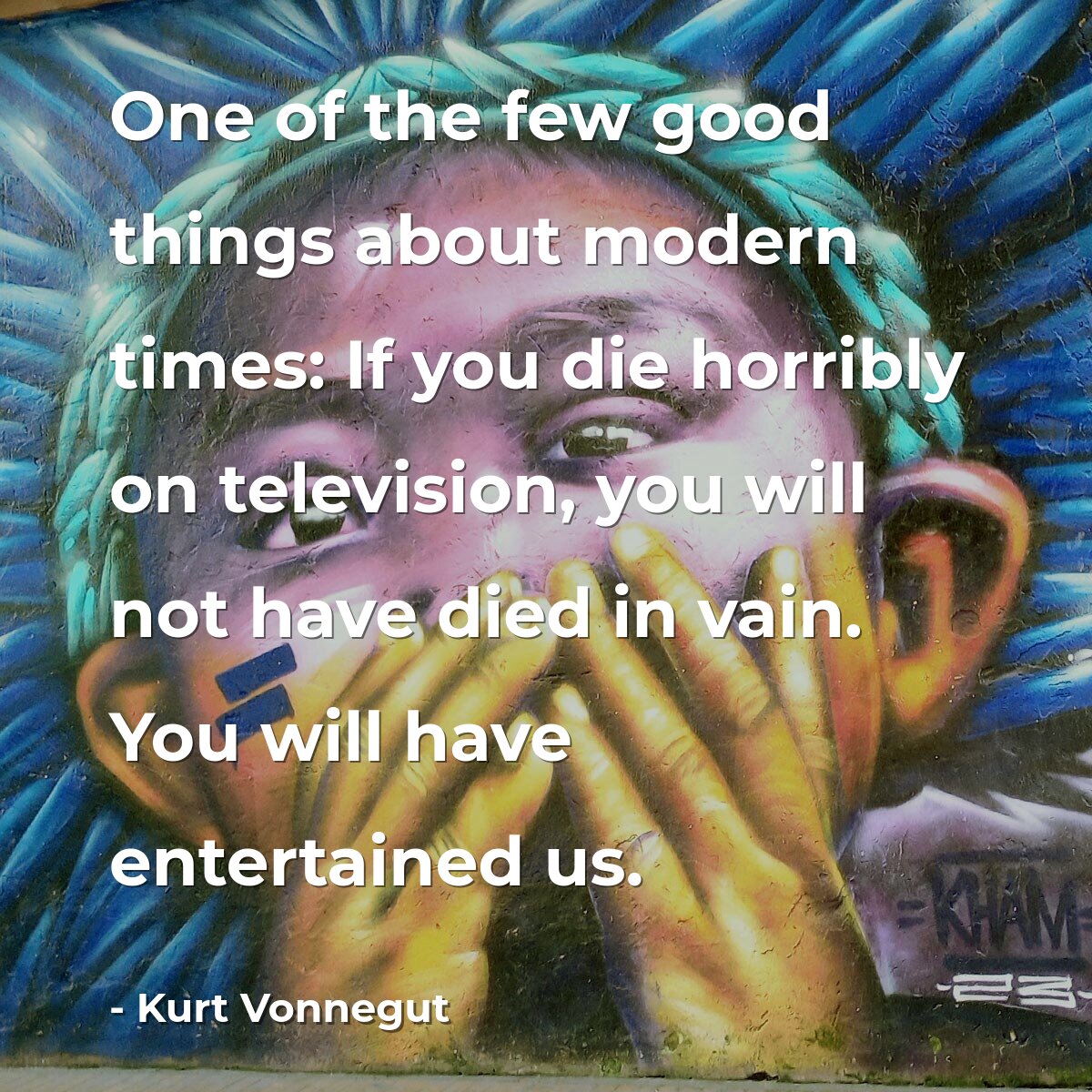 One of the few good things about modern times: If you die horribly on television, you will not have died in vain. You will have entertained us.