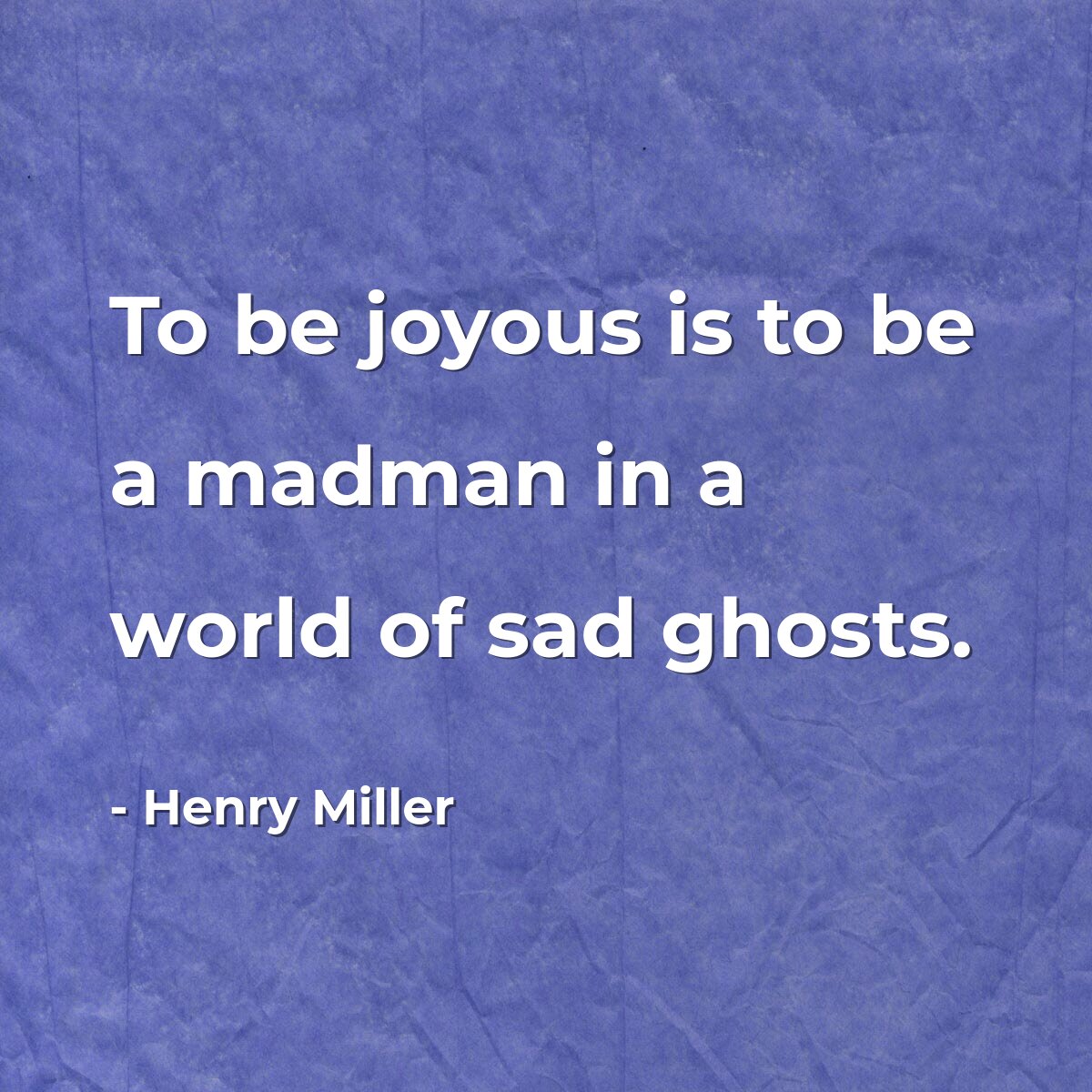 To be joyous is to be a madman in a world of sad ghosts.