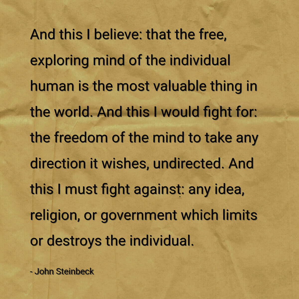 And this I believe: that the free, exploring mind of the individual human is the most valuable thing in the world. And this I would fight for: the freedom of the mind to take any direction it wishes, undirected. And this I must fight against: any idea, religion, or government which limits or destroys the individual.