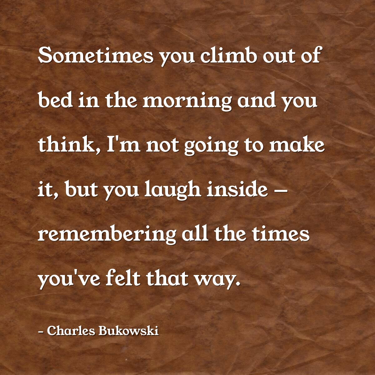 Sometimes you climb out of bed in the morning and you think, I'm not going to make it, but you laugh inside — remembering all the times you've felt that way.