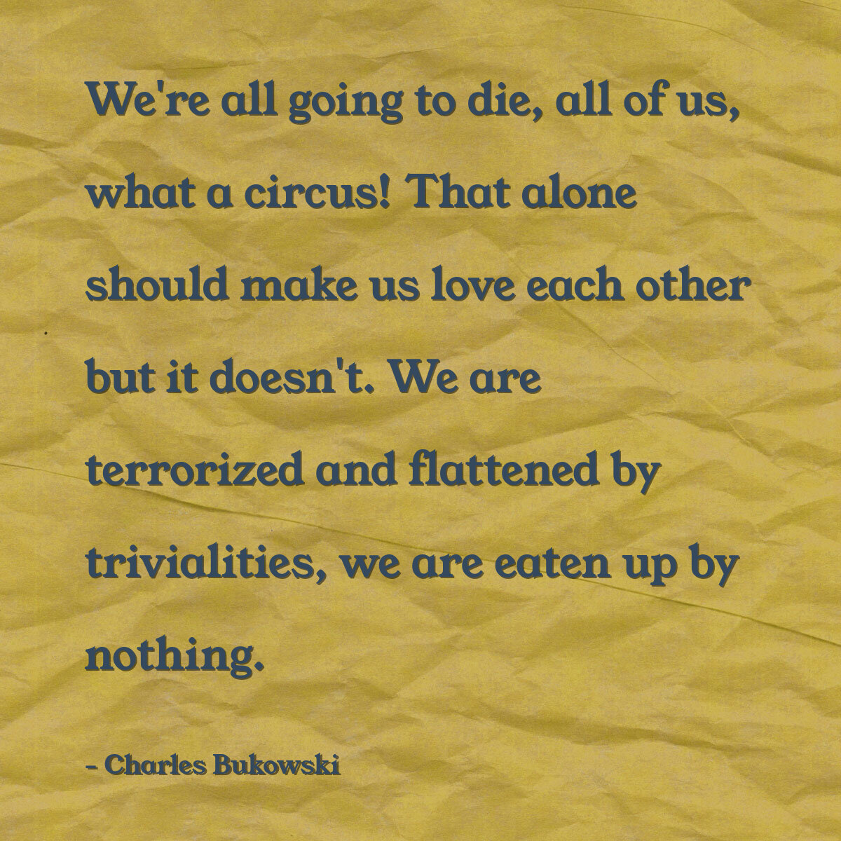 We're all going to die, all of us, what a circus! That alone should make us love each other but it doesn't. We are terrorized and flattened by trivialities, we are eaten up by nothing.
