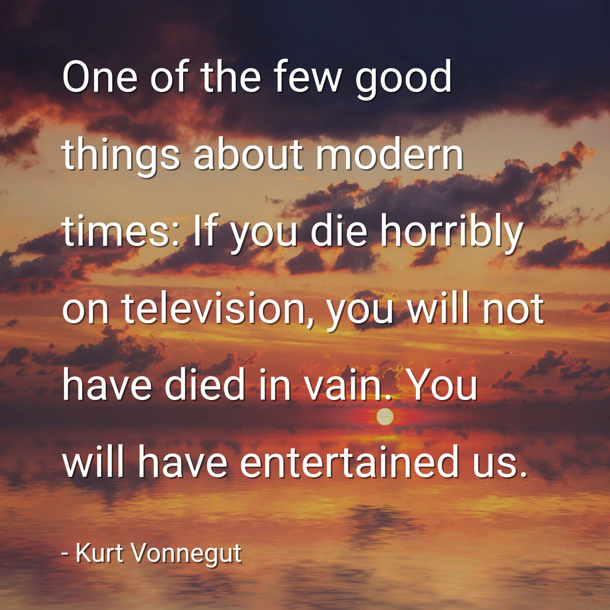 One of the few good things about modern times: If you die horribly on television, you will not have died in vain. You will have entertained us.