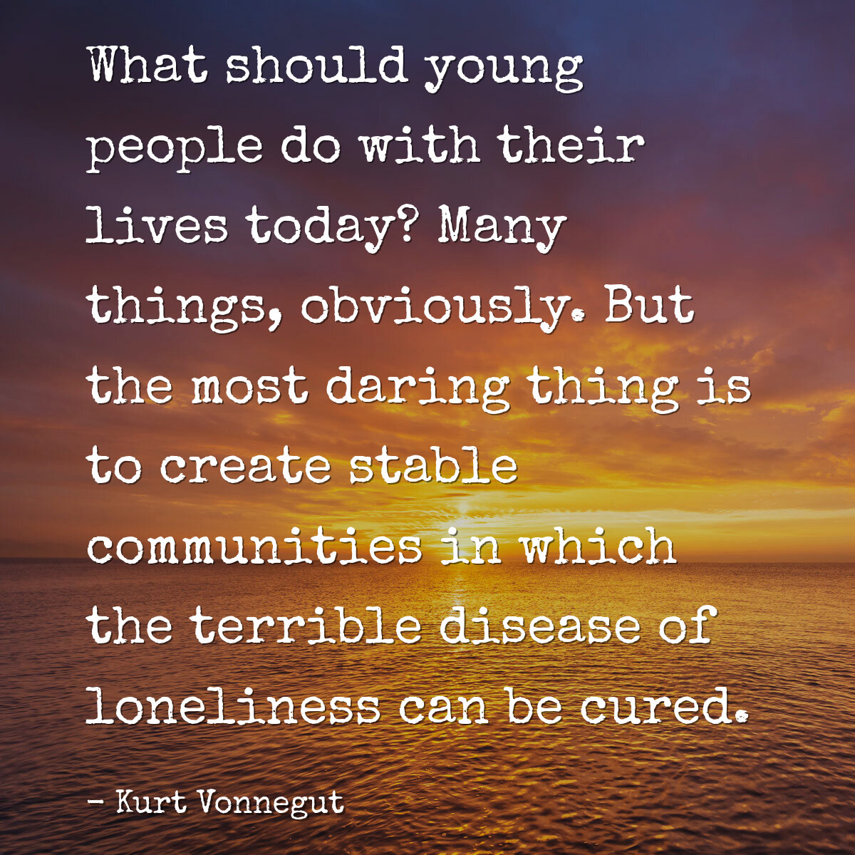 What should young people do with their lives today? Many things, obviously. But the most daring thing is to create stable communities in which the terrible disease of loneliness can be cured.