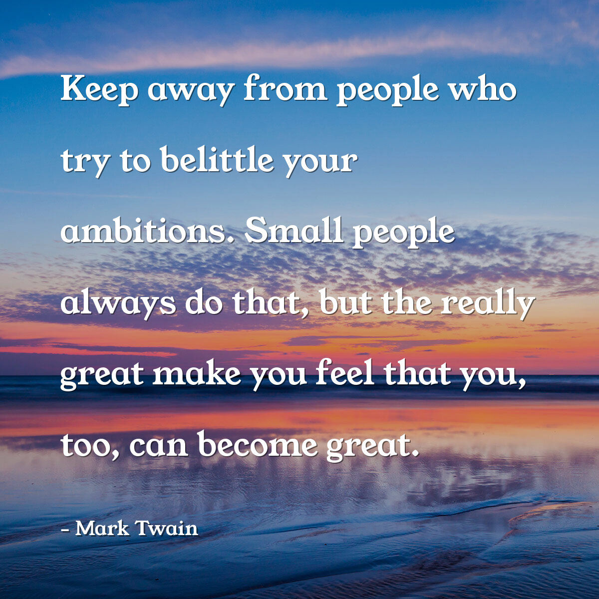 Keep away from people who try to belittle your ambitions. Small people always do that, but the really great make you feel that you, too, can become great.