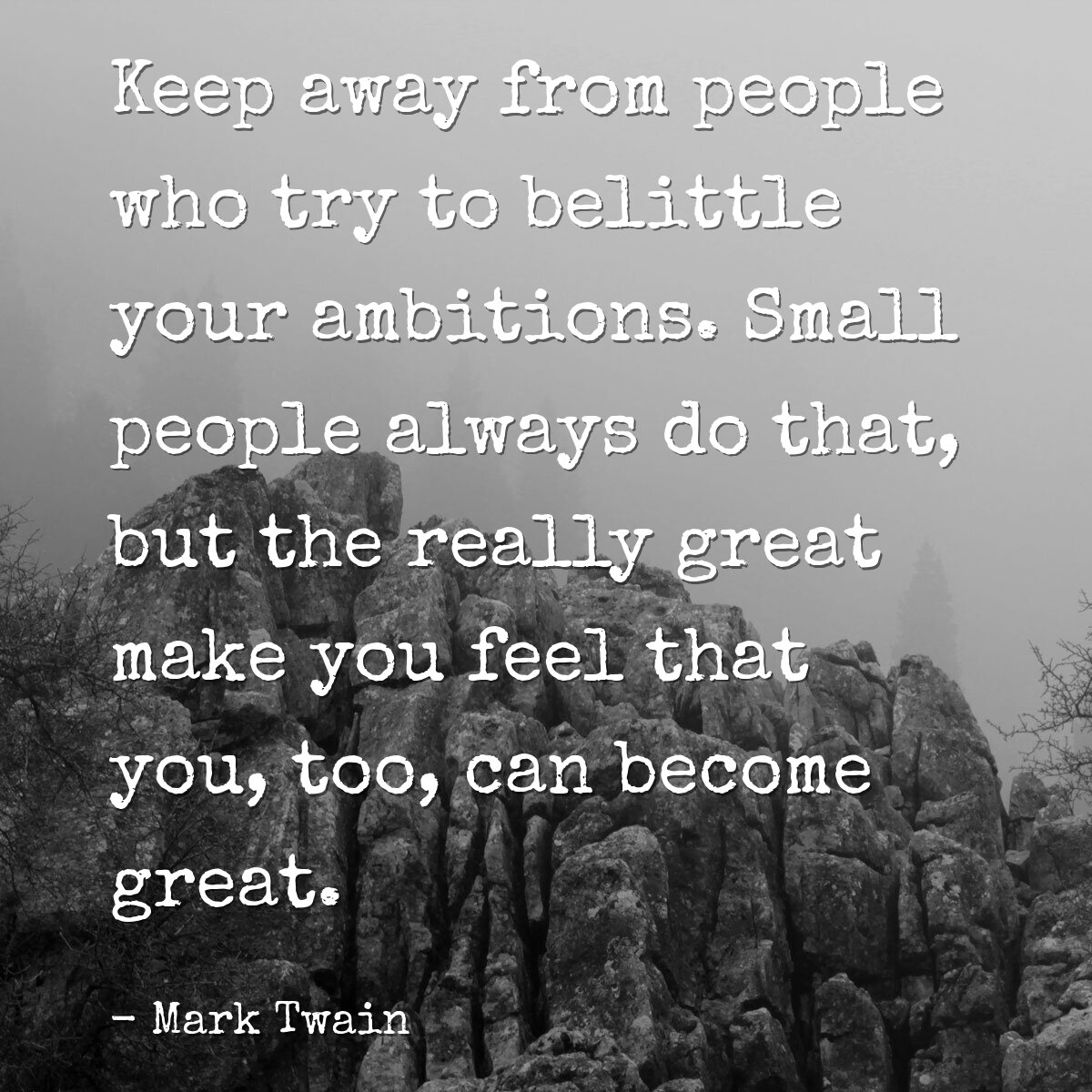 Keep away from people who try to belittle your ambitions. Small people always do that, but the really great make you feel that you, too, can become great.