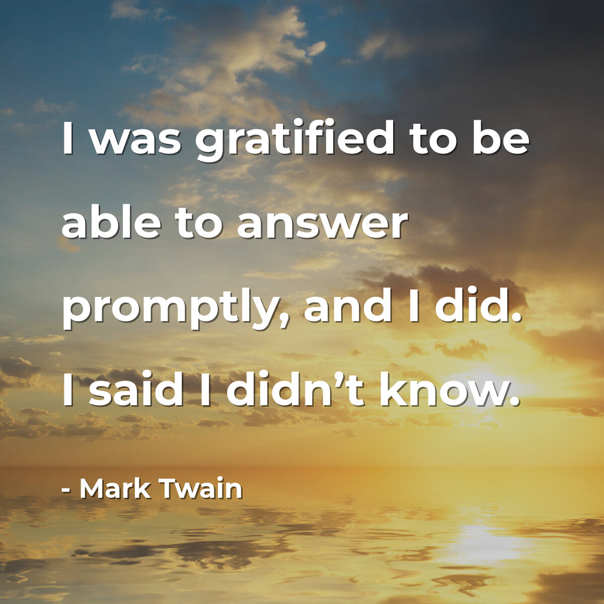 I was gratified to be able to answer promptly, and I did. I said I didn’t know.