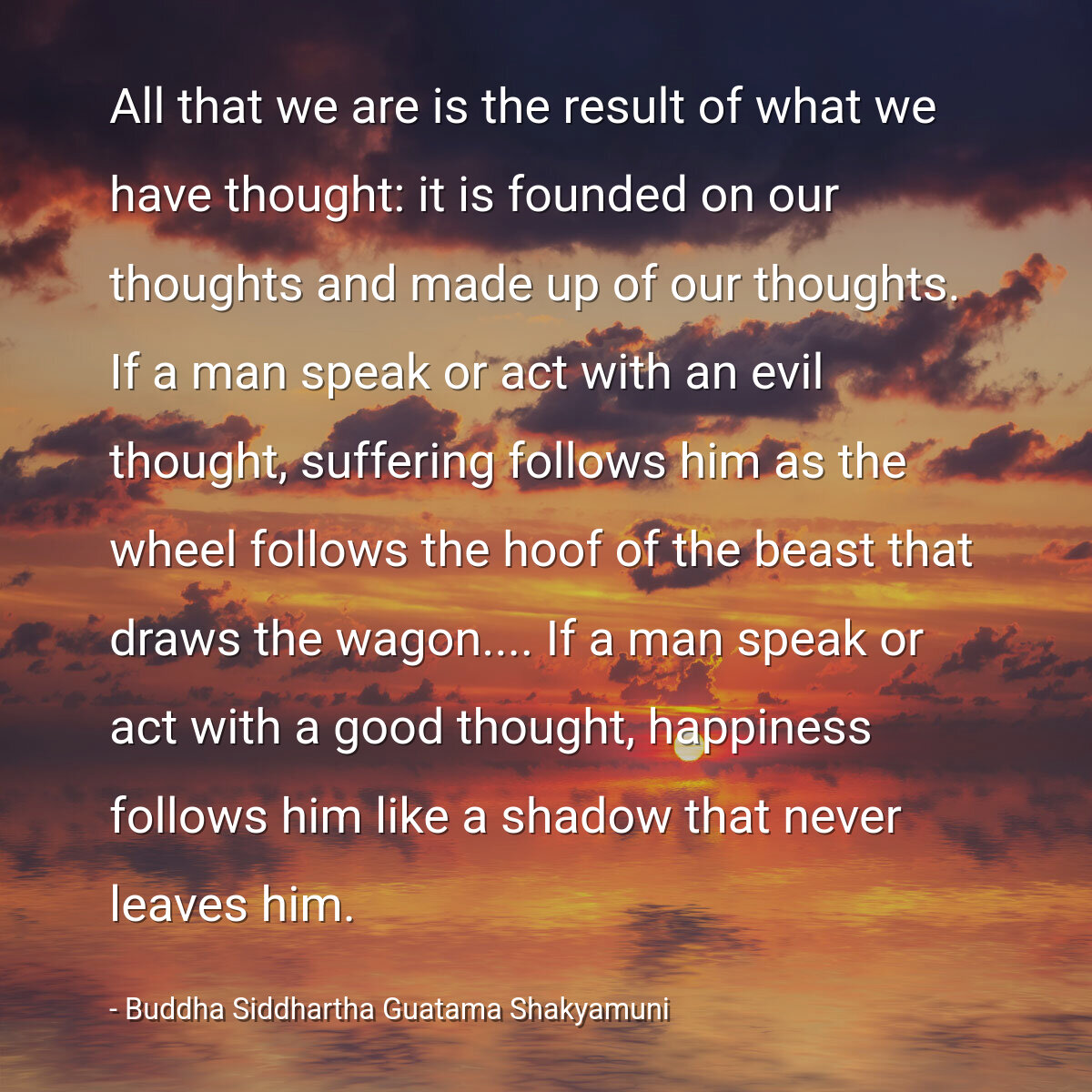 All that we are is the result of what we have thought: it is founded on our thoughts and made up of our thoughts. If a man speak or act with an evil thought, suffering follows him as the wheel follows the hoof of the beast that draws the wagon.... If a man speak or act with a good thought, happiness follows him like a shadow that never leaves him.