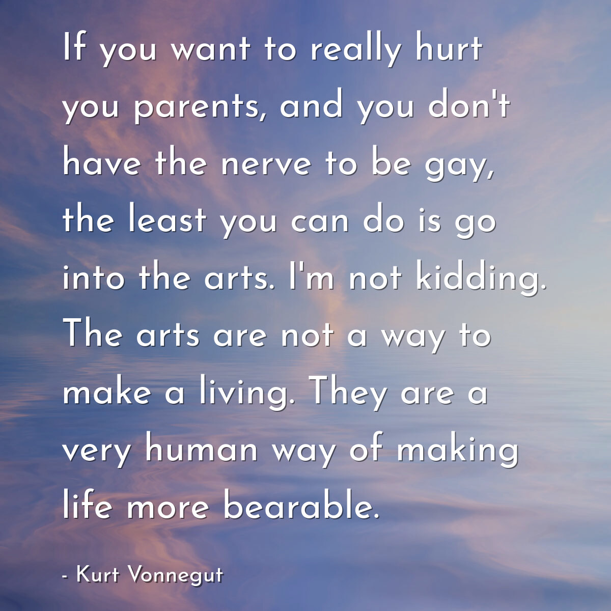 If you want to really hurt you parents, and you don't have the nerve to be gay, the least you can do is go into the arts. I'm not kidding. The arts are not a way to make a living. They are a very human way of making life more bearable.