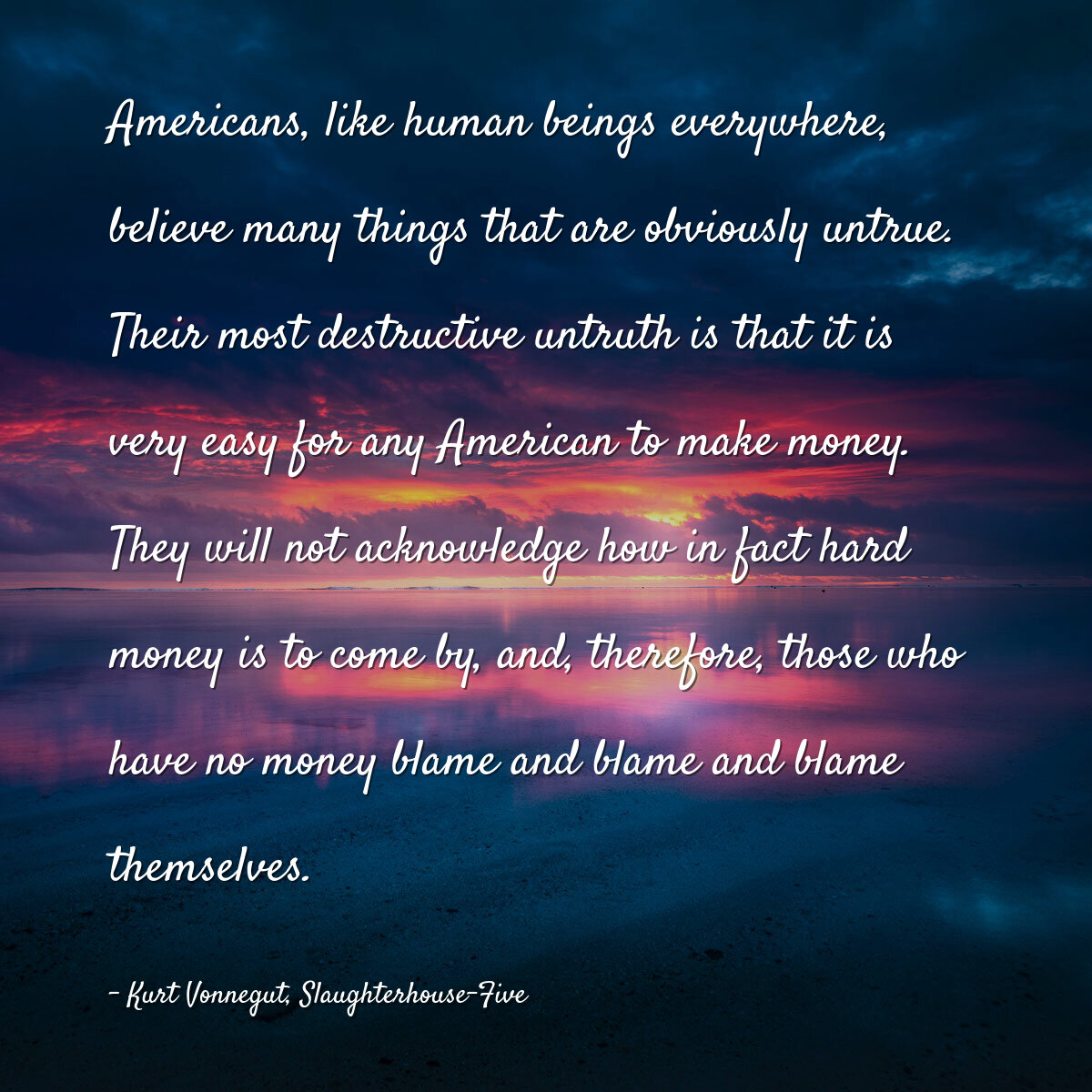 Americans, like human beings everywhere, believe many things that are obviously untrue. Their most destructive untruth is that it is very easy for any American to make money. They will not acknowledge how in fact hard money is to come by, and, therefore, those who have no money blame and blame and blame themselves.