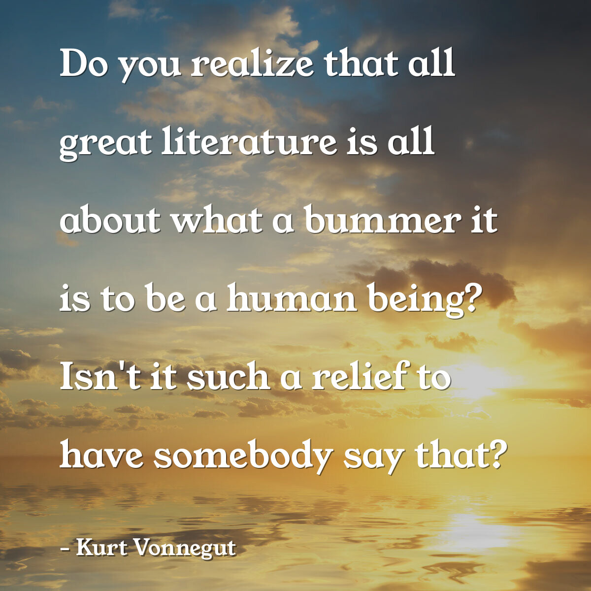 Do you realize that all great literature is all about what a bummer it is to be a human being? Isn't it such a relief to have somebody say that?