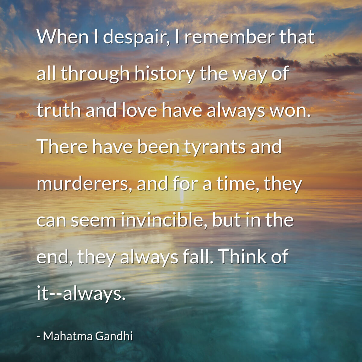 When I despair, I remember that all through history the way of truth and love have always won. There have been tyrants and murderers, and for a time, they can seem invincible, but in the end, they always fall. Think of it--always.