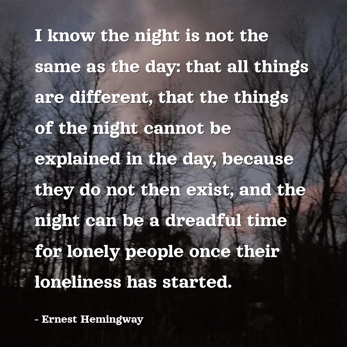 I know the night is not the same as the day: that all things are different, that the things of the night cannot be explained in the day, because they do not then exist, and the night can be a dreadful time for lonely people once their loneliness has started.