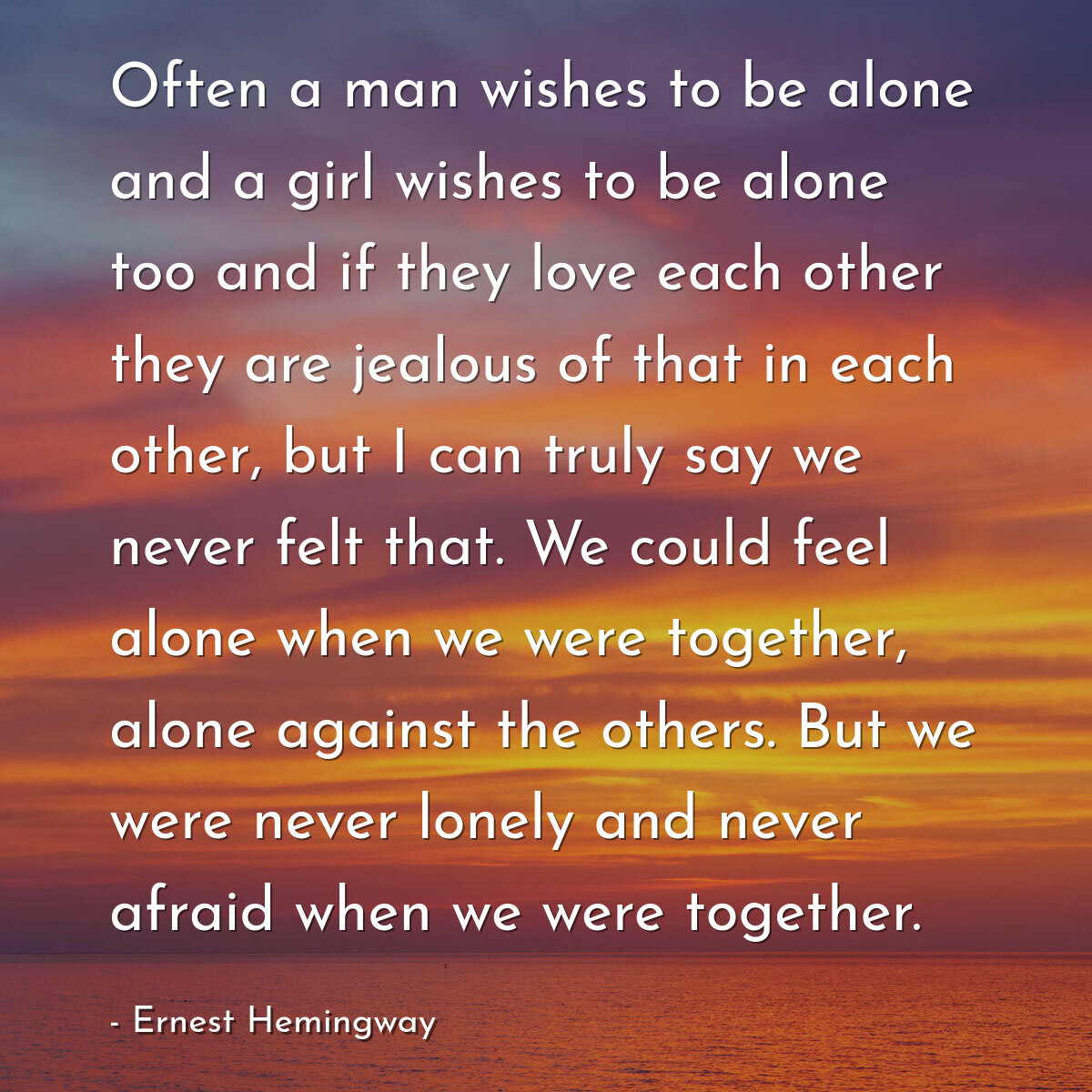 Often a man wishes to be alone and a girl wishes to be alone too and if they love each other they are jealous of that in each other, but I can truly say we never felt that. We could feel alone when we were together, alone against the others. But we were never lonely and never afraid when we were together.