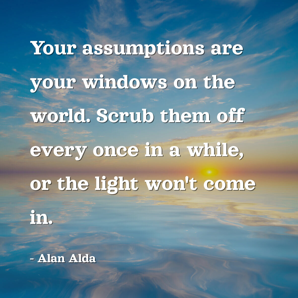 Your assumptions are your windows on the world. Scrub them off every once in a while, or the light won't come in.