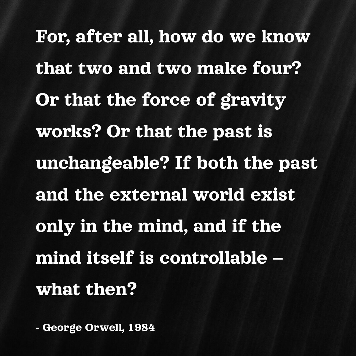 For, after all, how do we know that two and two make four? Or that the force of gravity works? Or that the past is unchangeable? If both the past and the external world exist only in the mind, and if the mind itself is controllable – what then?