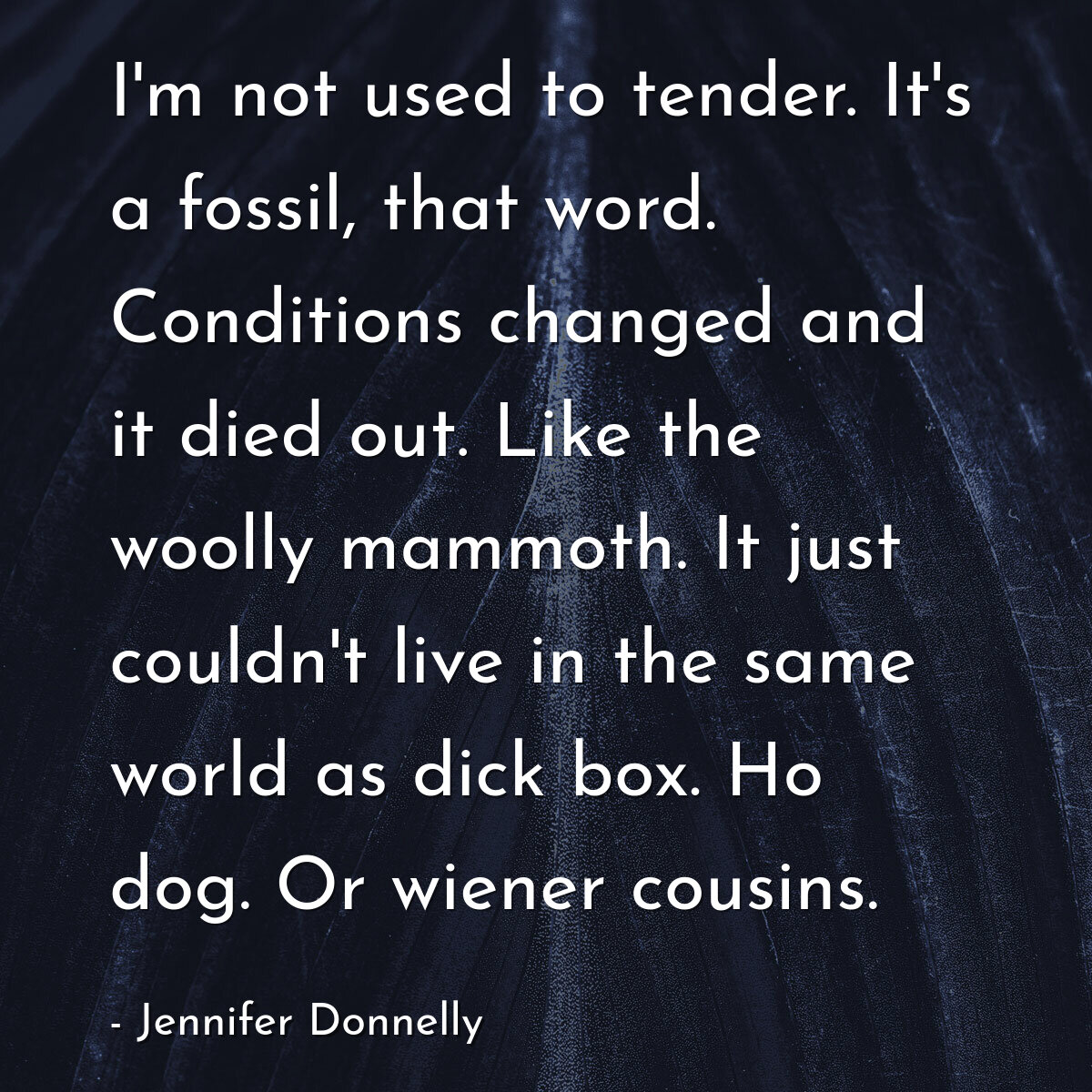 I'm not used to tender. It's a fossil, that word. Conditions changed and it died out. Like the woolly mammoth. It just couldn't live in the same world as dick box. Ho dog. Or wiener cousins.