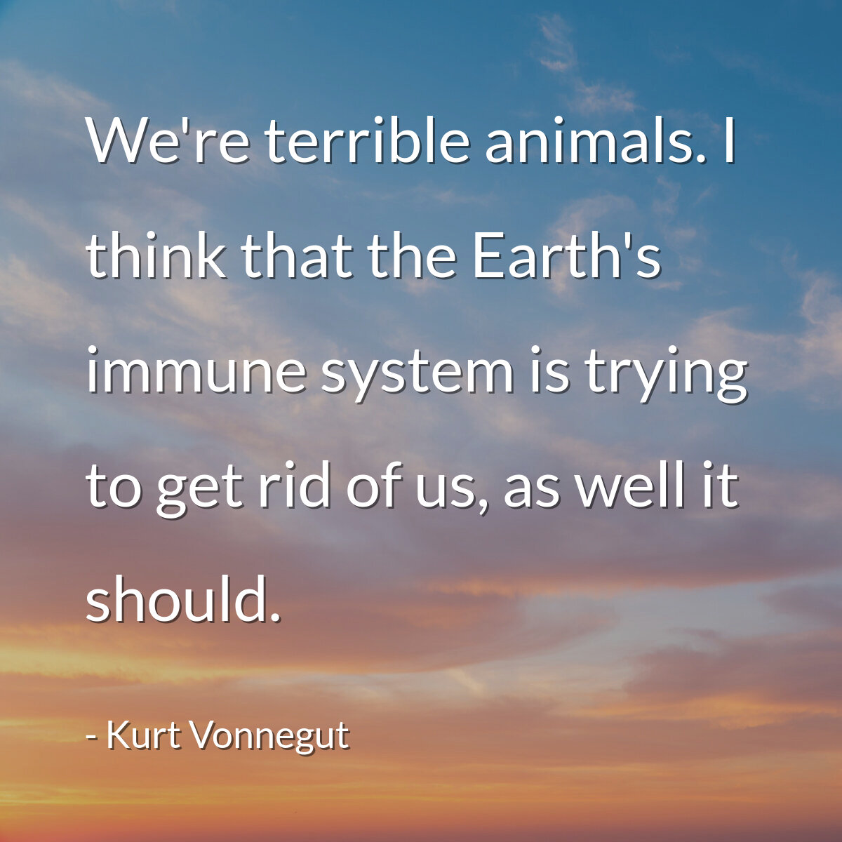 We're terrible animals. I think that the Earth's immune system is trying to get rid of us, as well it should.