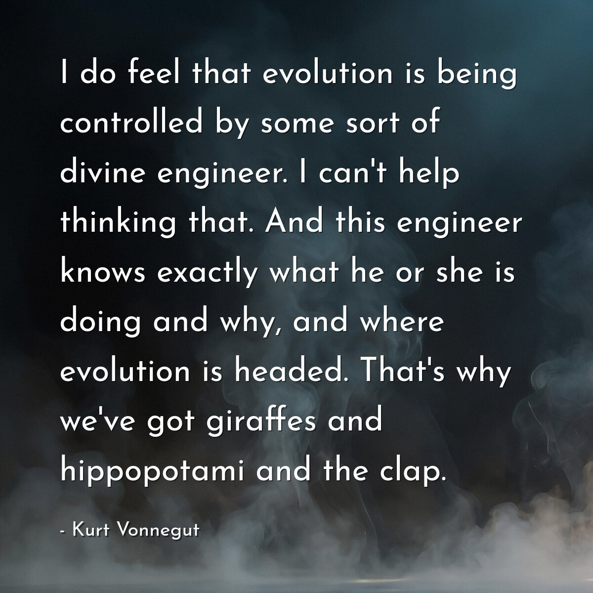 I do feel that evolution is being controlled by some sort of divine engineer. I can't help thinking that. And this engineer knows exactly what he or she is doing and why, and where evolution is headed. That's why we've got giraffes and hippopotami and the clap.