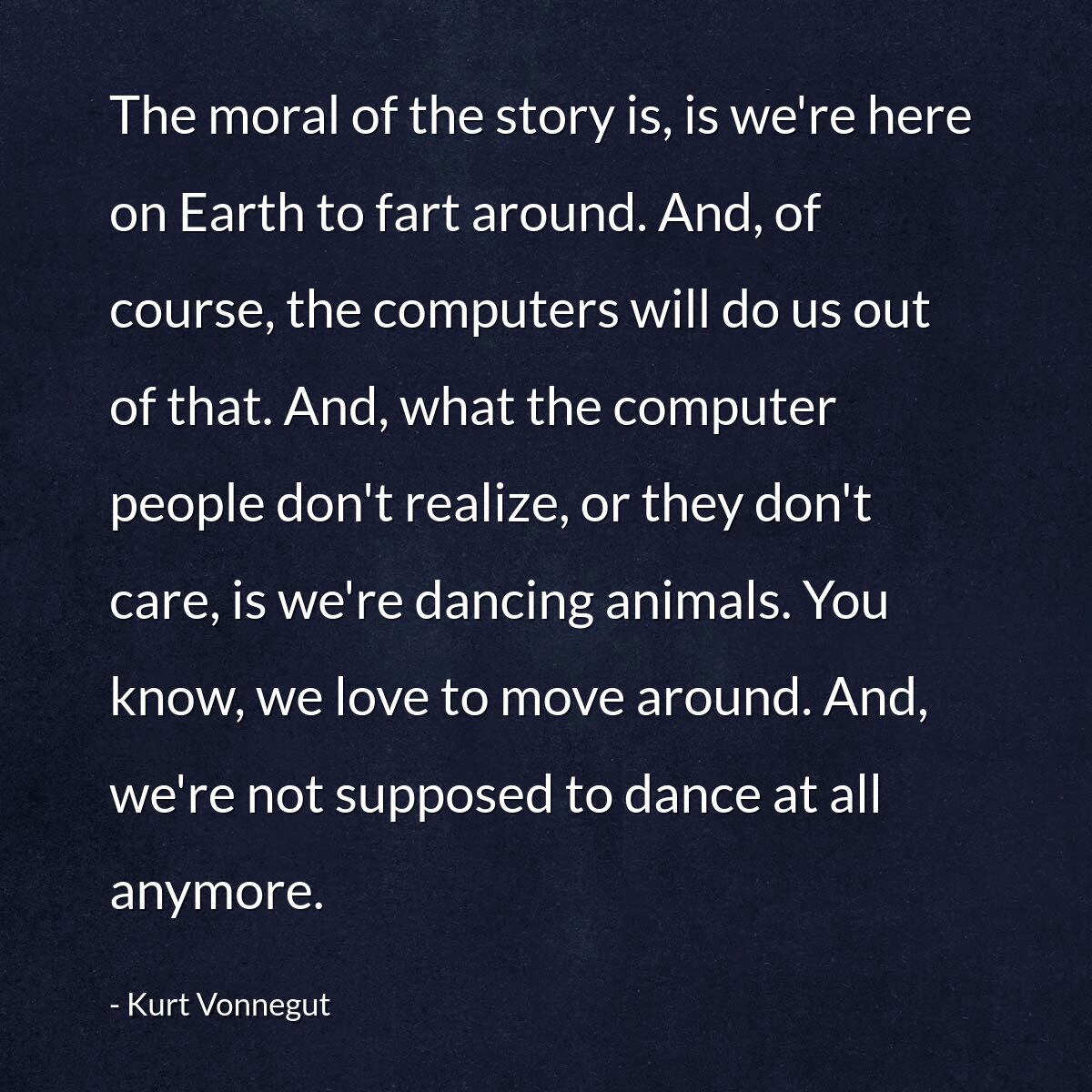 The moral of the story is, is we're here on Earth to fart around. And, of course, the computers will do us out of that. And, what the computer people don't realize, or they don't care, is we're dancing animals. You know, we love to move around. And, we're not supposed to dance at all anymore.