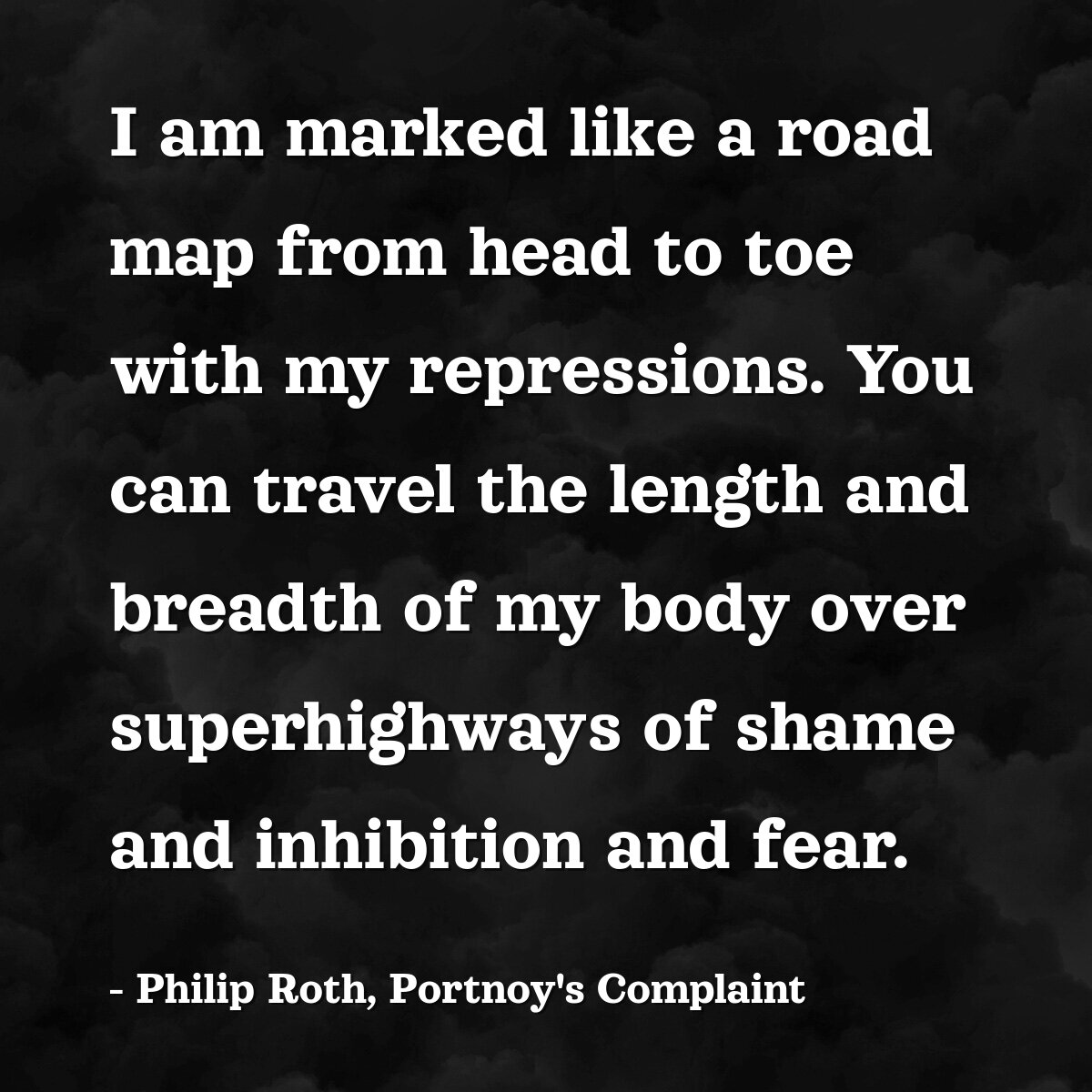 I am marked like a road map from head to toe with my repressions. You can travel the length and breadth of my body over superhighways of shame and inhibition and fear.