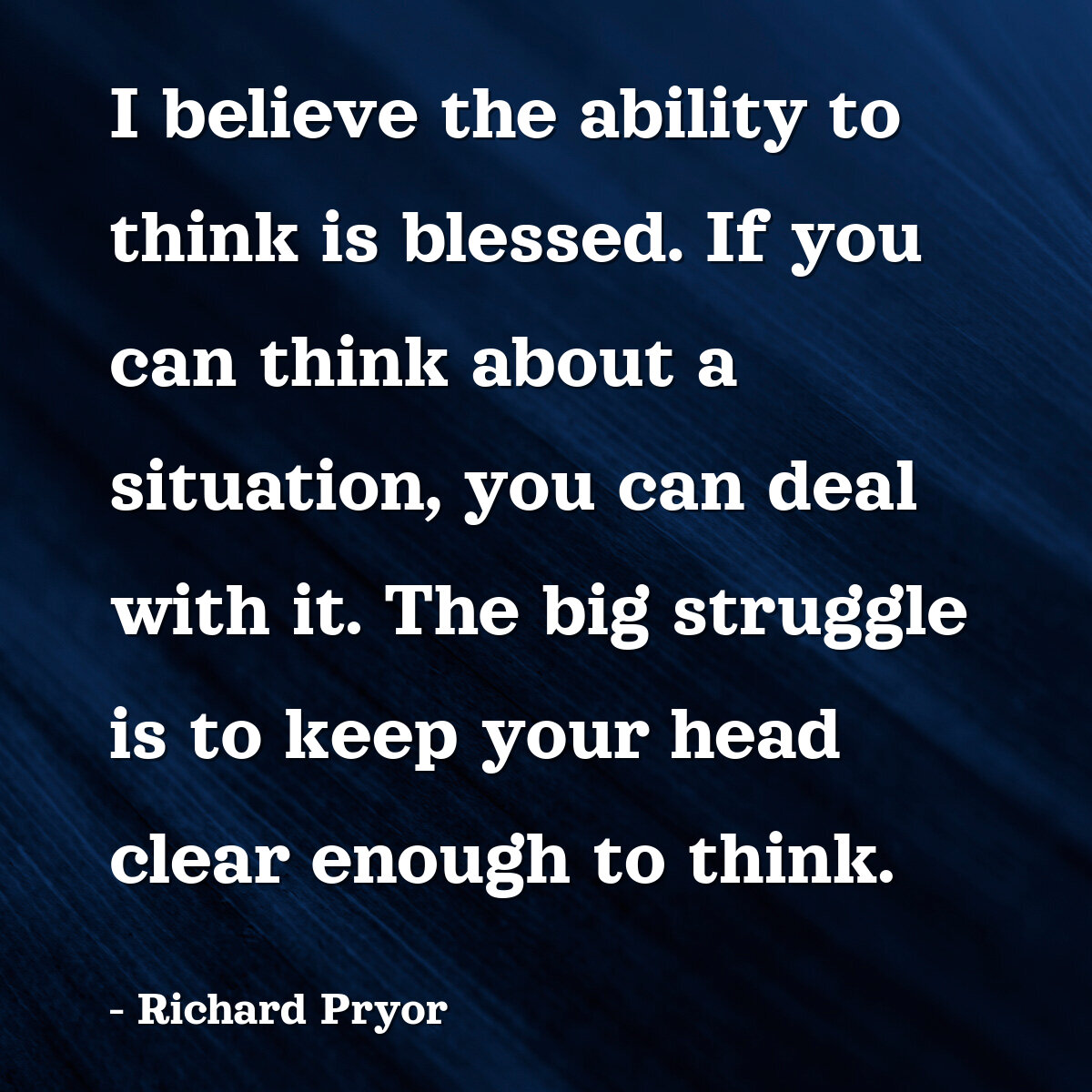 I believe the ability to think is blessed. If you can think about a situation, you can deal with it. The big struggle is to keep your head clear enough to think.