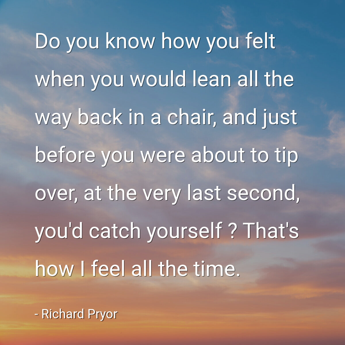 Do you know how you felt when you would lean all the way back in a chair, and just before you were about to tip over, at the very last second, you'd catch yourself ? That's how I feel all the time.