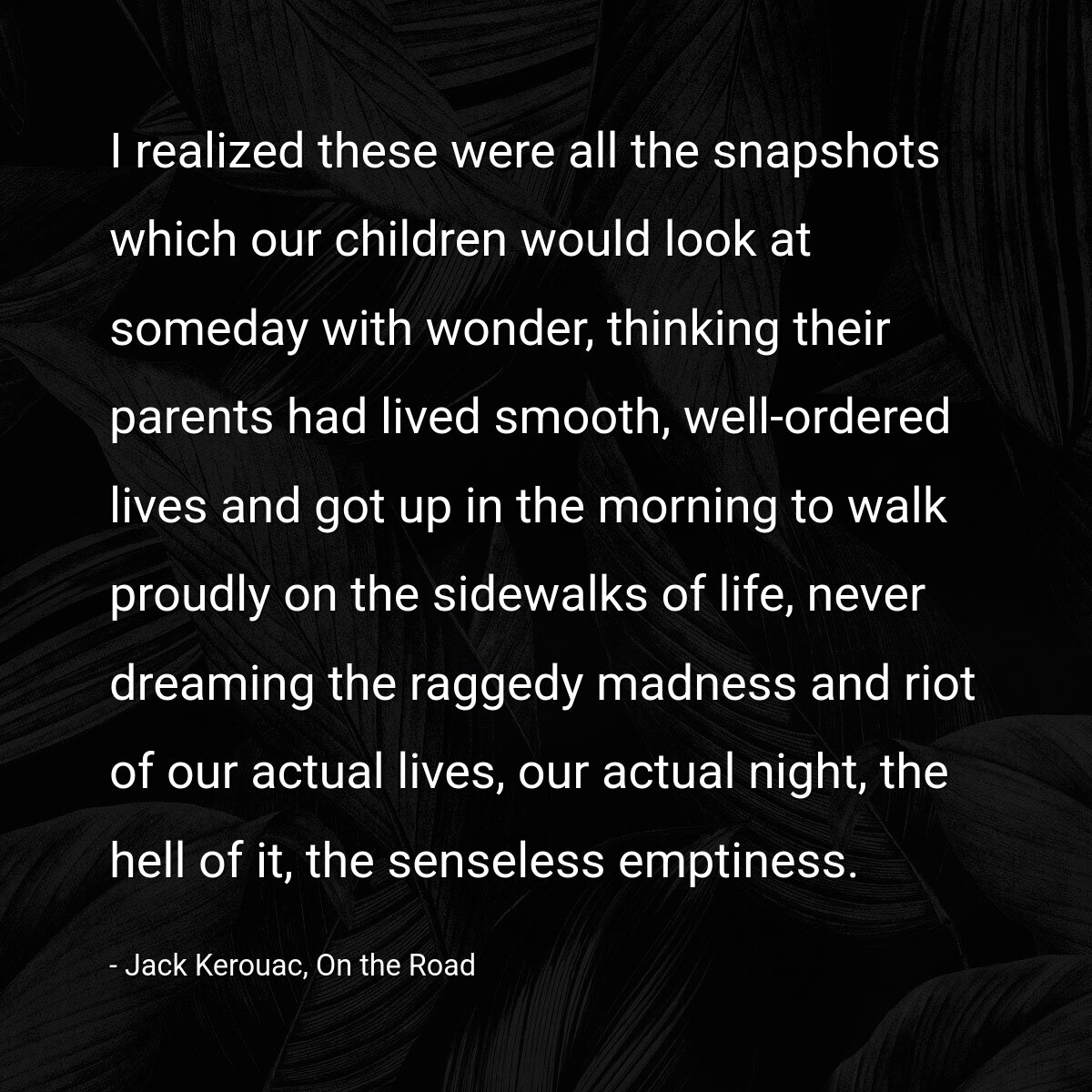 I realized these were all the snapshots which our children would look at someday with wonder, thinking their parents had lived smooth, well-ordered lives and got up in the morning to walk proudly on the sidewalks of life, never dreaming the raggedy madness and riot of our actual lives, our actual night, the hell of it, the senseless emptiness.