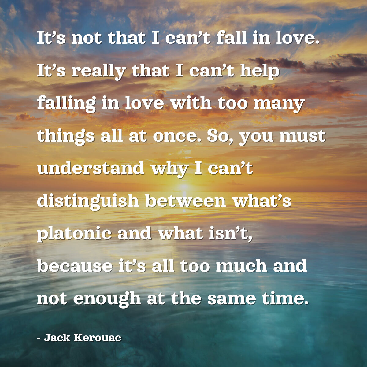 It’s not that I can’t fall in love. It’s really that I can’t help falling in love with too many things all at once. So, you must understand why I can’t distinguish between what’s platonic and what isn’t, because it’s all too much and not enough at the same time.