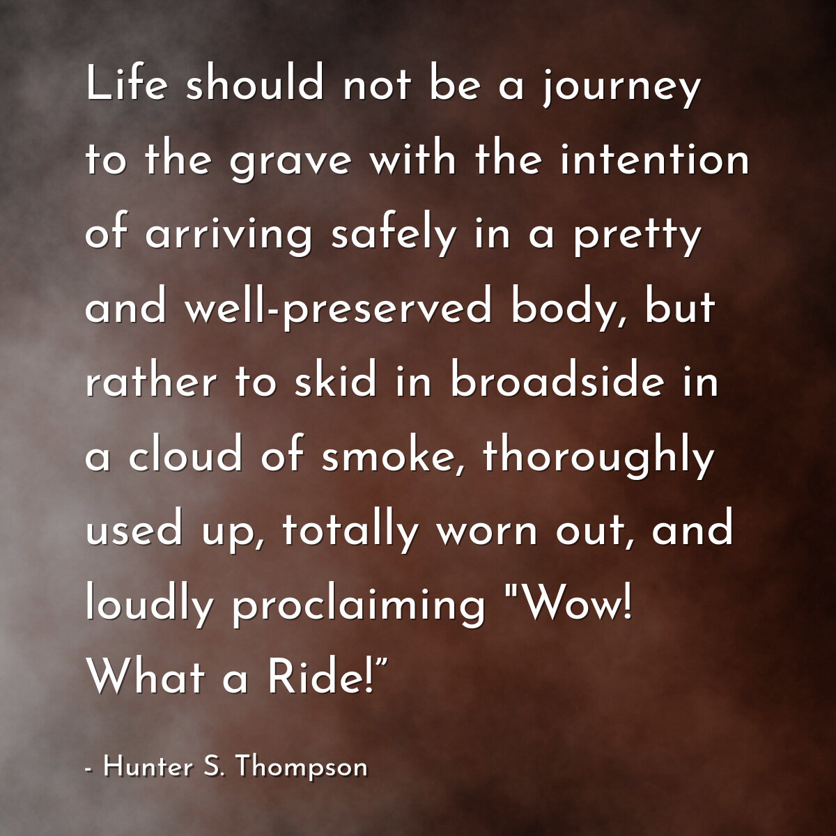 Life should not be a journey to the grave with the intention of arriving safely in a pretty and well-preserved body, but rather to skid in broadside in a cloud of smoke, thoroughly used up, totally worn out, and loudly proclaiming "Wow! What a Ride!”