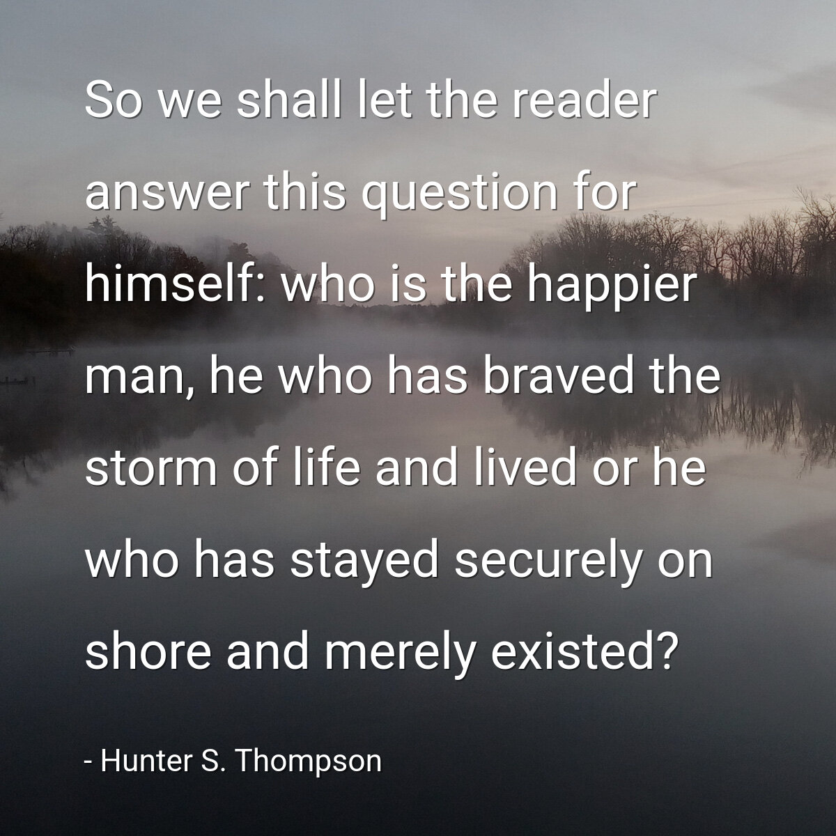 So we shall let the reader answer this question for himself: who is the happier man, he who has braved the storm of life and lived or he who has stayed securely on shore and merely existed?