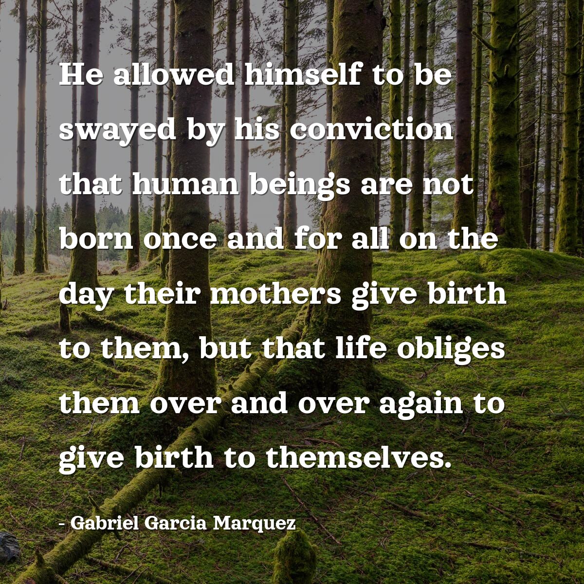 He allowed himself to be swayed by his conviction that human beings are not born once and for all on the day their mothers give birth to them, but that life obliges them over and over again to give birth to themselves.