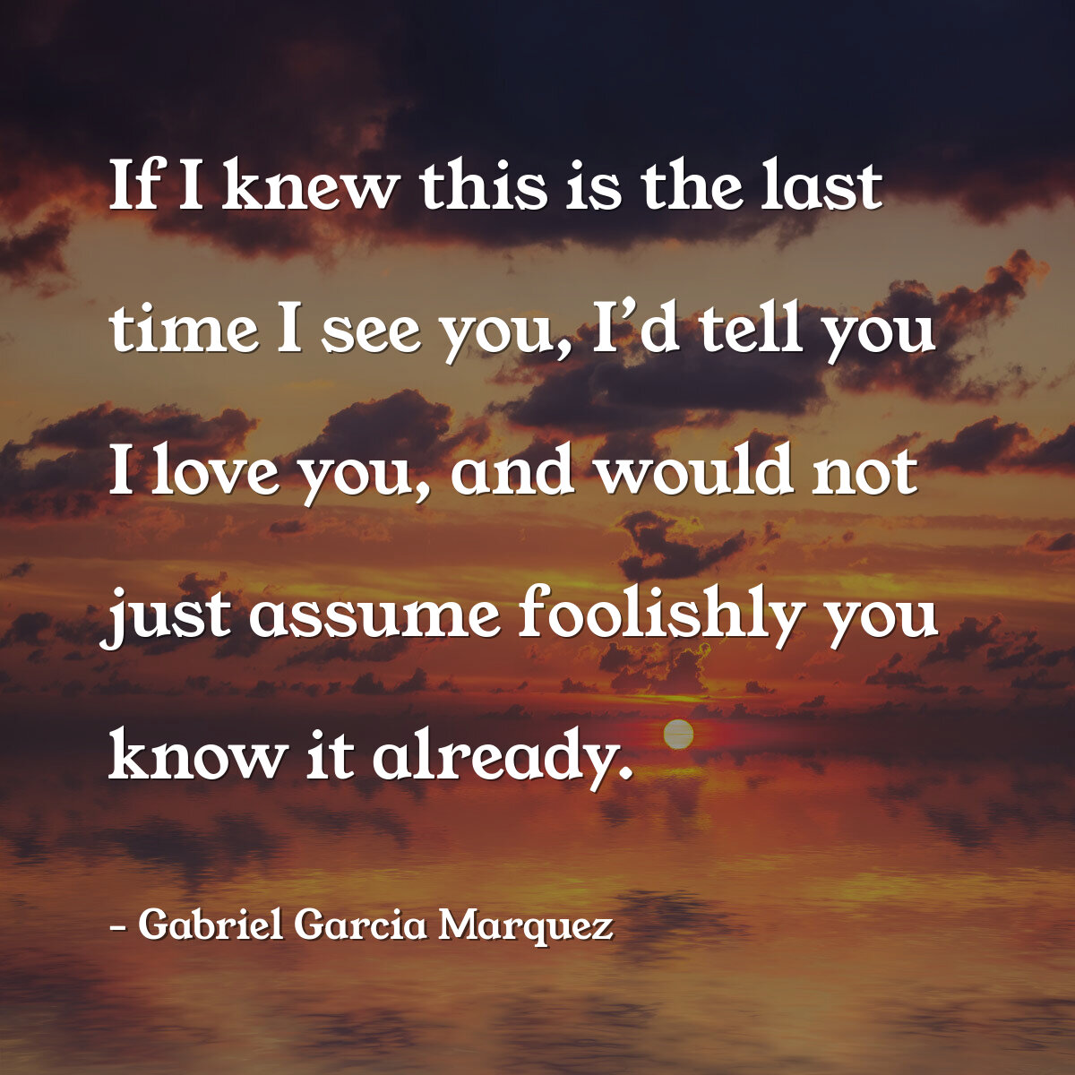 If I knew this is the last time I see you, I’d tell you I love you, and would not just assume foolishly you know it already.
