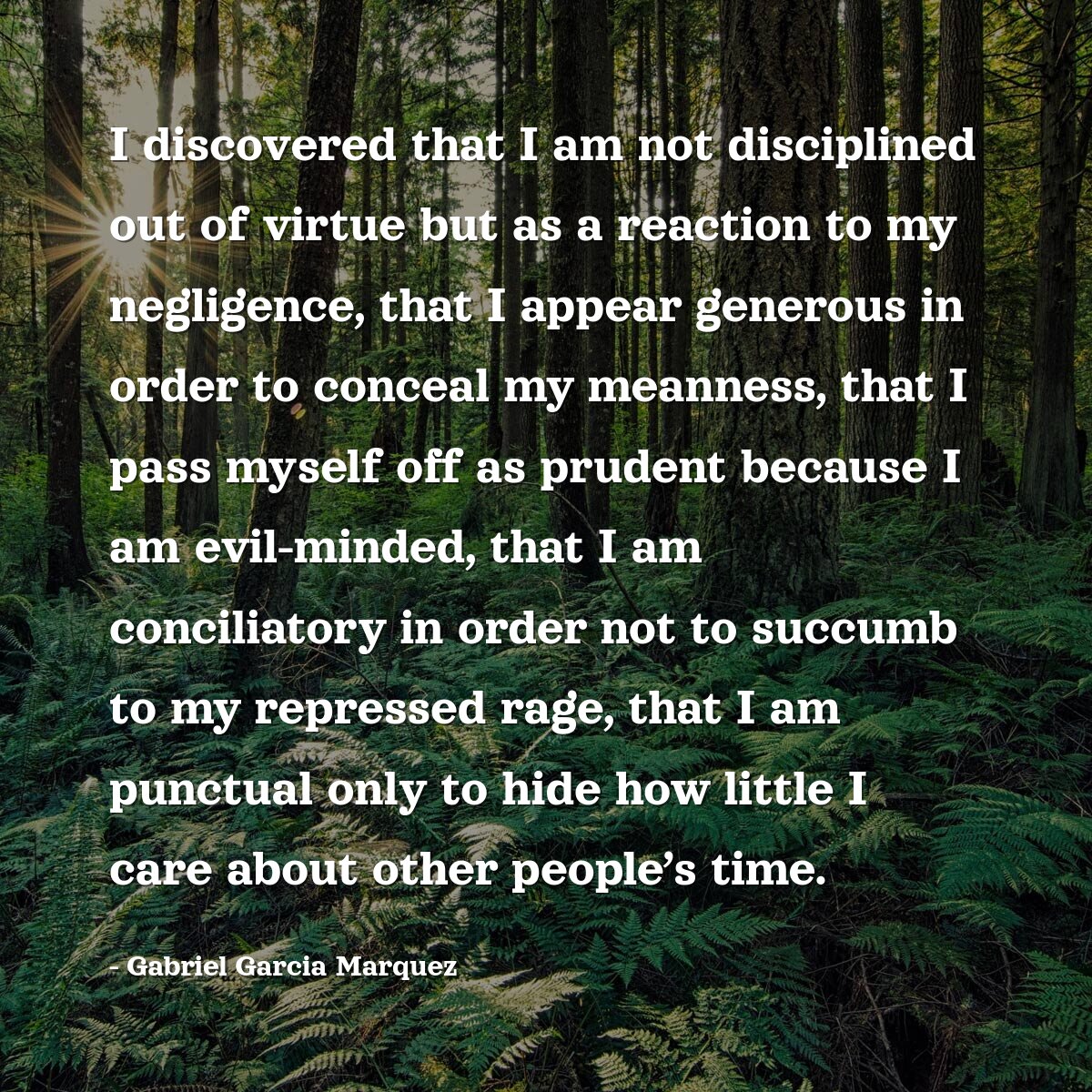 I discovered that I am not disciplined out of virtue but as a reaction to my negligence, that I appear generous in order to conceal my meanness, that I pass myself off as prudent because I am evil-minded, that I am conciliatory in order not to succumb to my repressed rage, that I am punctual only to hide how little I care about other peopleâ€™s time.