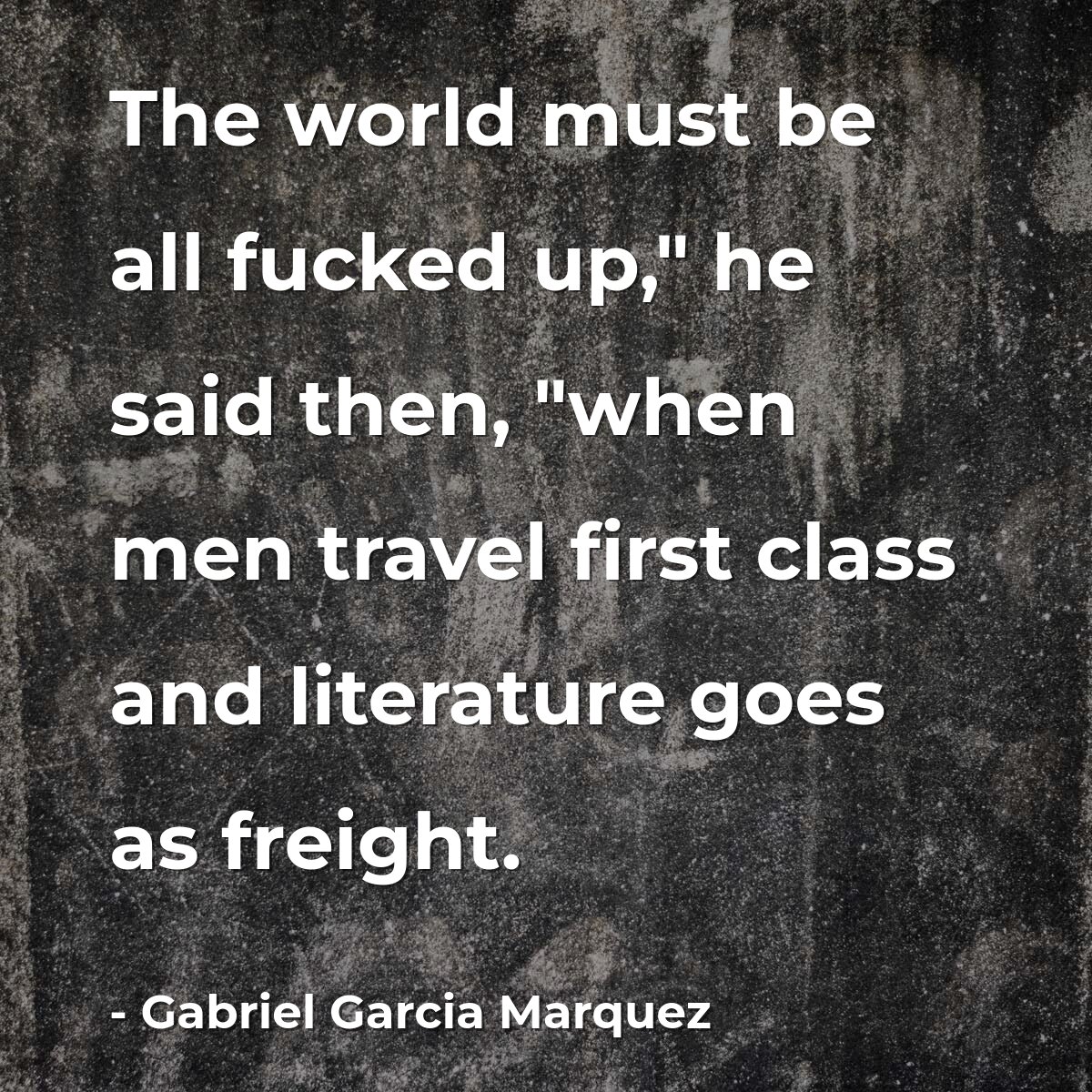 The world must be all fucked up," he said then, "when men travel first class and literature goes as freight.