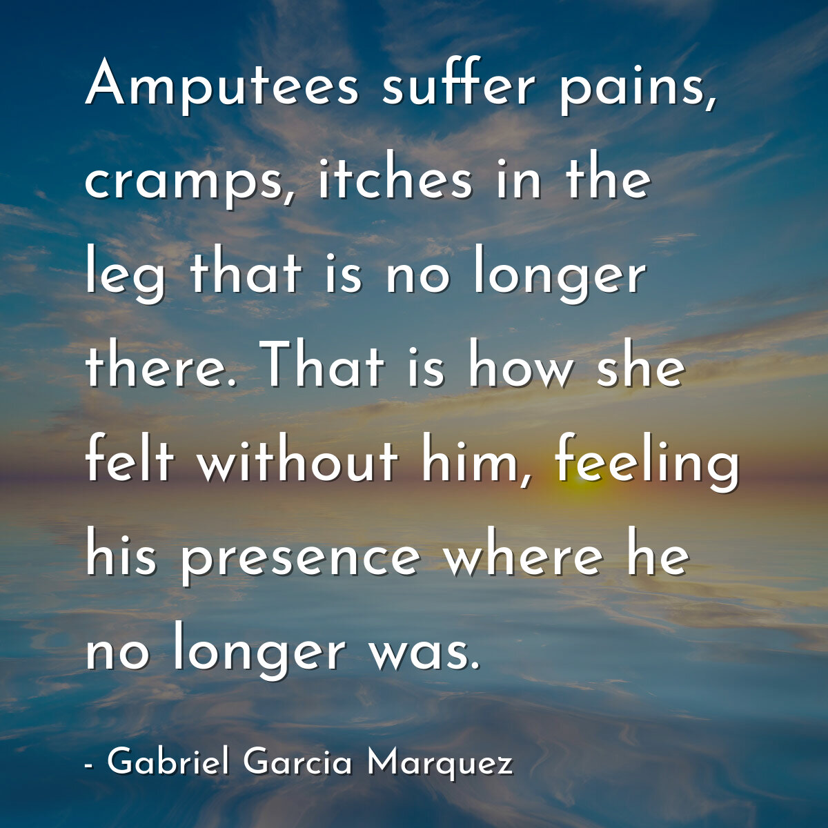 Amputees suffer pains, cramps, itches in the leg that is no longer there. That is how she felt without him, feeling his presence where he no longer was.