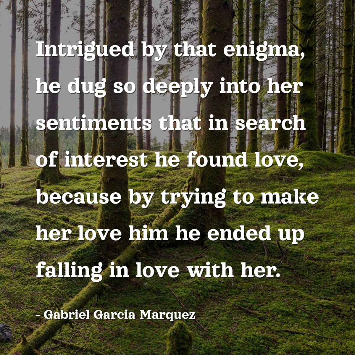 Intrigued by that enigma, he dug so deeply into her sentiments that in search of interest he found love, because by trying to make her love him he ended up falling in love with her.