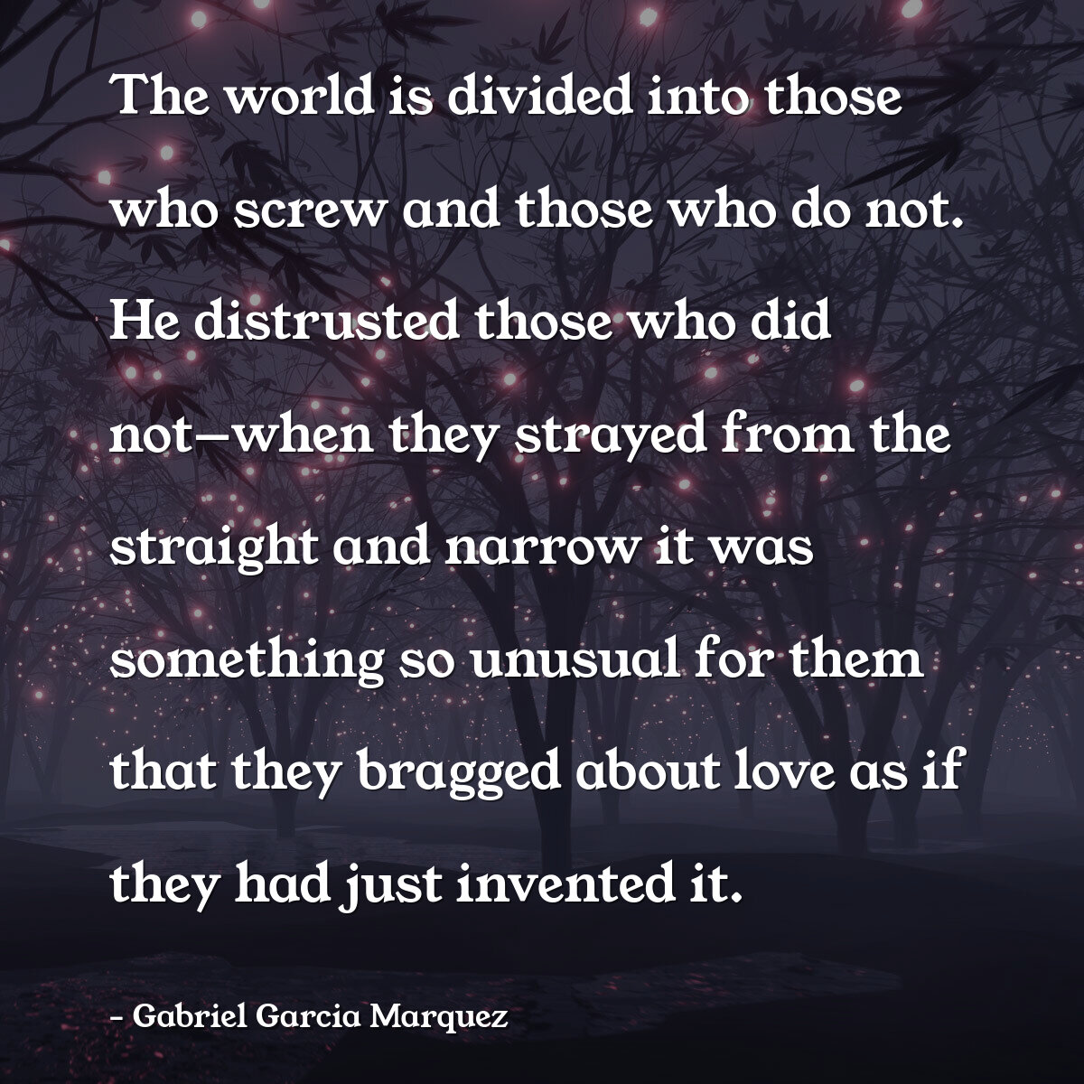 The world is divided into those who screw and those who do not. He distrusted those who did not—when they strayed from the straight and narrow it was something so unusual for them that they bragged about love as if they had just invented it.