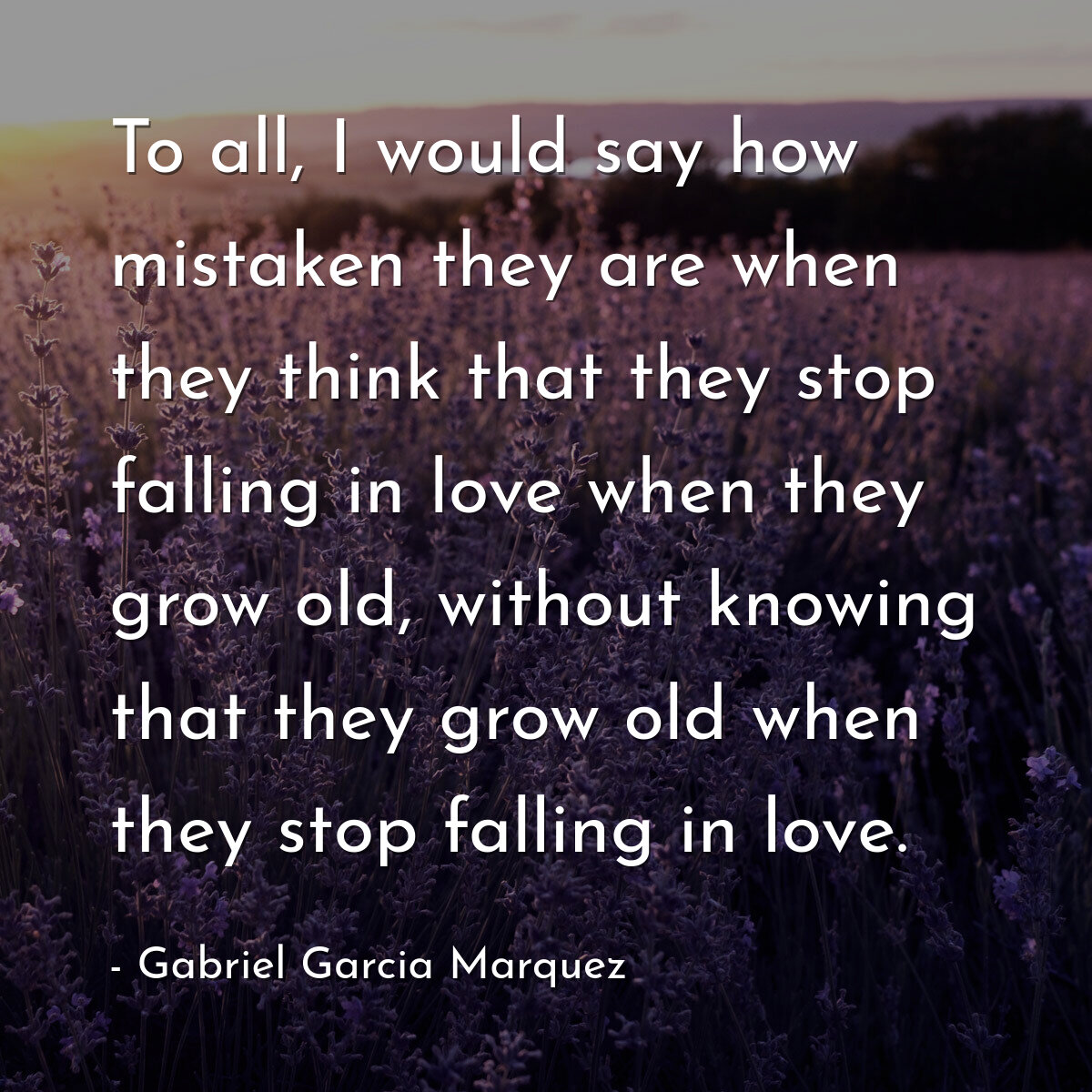 To all, I would say how mistaken they are when they think that they stop falling in love when they grow old, without knowing that they grow old when they stop falling in love.