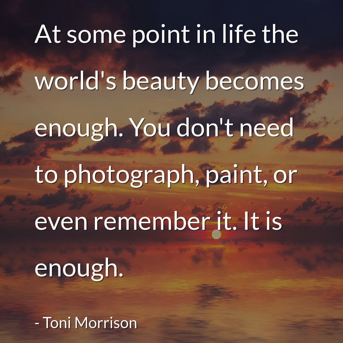 At some point in life the world's beauty becomes enough. You don't need to photograph, paint, or even remember it. It is enough.