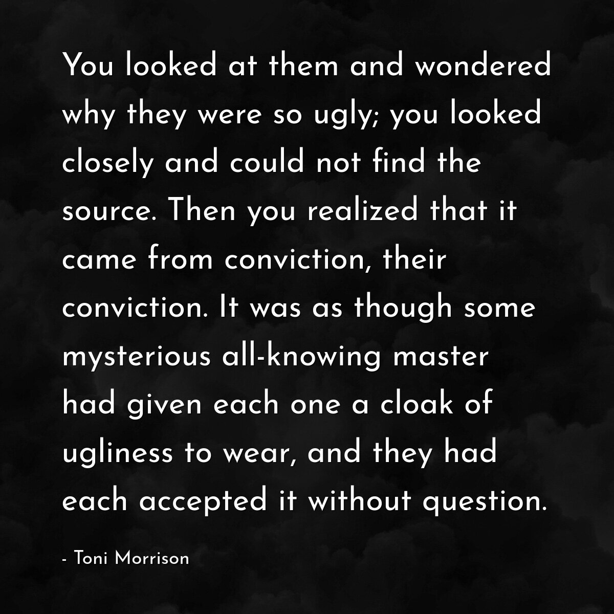 You looked at them and wondered why they were so ugly; you looked closely and could not find the source. Then you realized that it came from conviction, their conviction. It was as though some mysterious all-knowing master had given each one a cloak of ugliness to wear, and they had each accepted it without question.