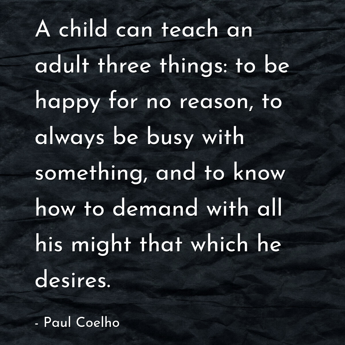 A child can teach an adult three things: to be happy for no reason, to always be busy with something, and to know how to demand with all his might that which he desires.