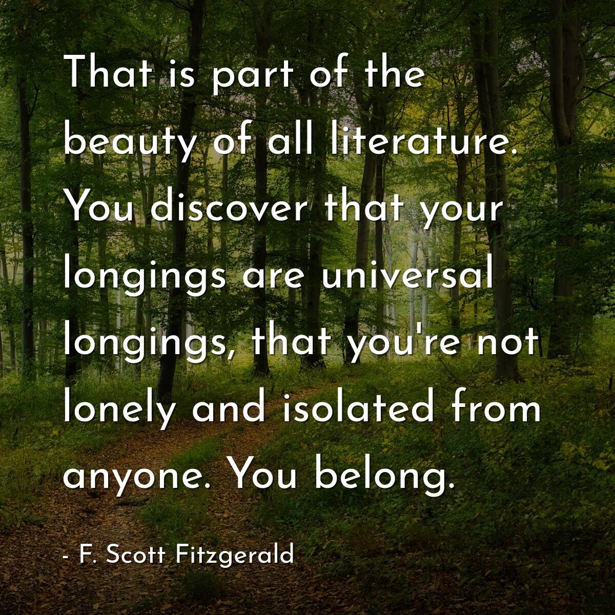 That is part of the beauty of all literature. You discover that your longings are universal longings, that you're not lonely and isolated from anyone. You belong.