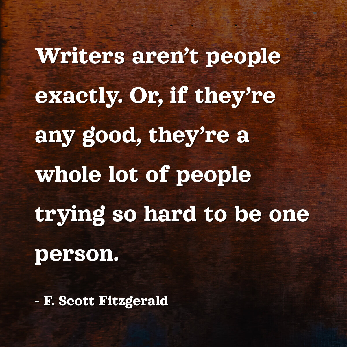 Writers aren’t people exactly. Or, if they’re any good, they’re a whole lot of people trying so hard to be one person.